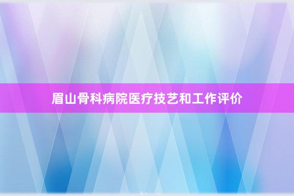 眉山骨科病院医疗技艺和工作评价