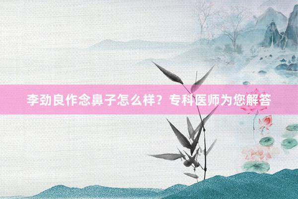 李劲良作念鼻子怎么样？专科医师为您解答